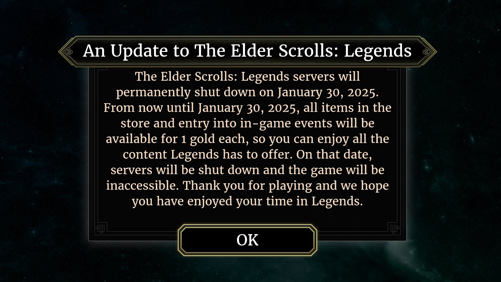 The Elder Scrolls: Legends servers will permanently shut down on January 30, 2025. From now until January 30, 2025, all items in the store and entry into in-game events will be available for one gold each, so you can enjoy all the content Legends has to offer. On that date, servers will be shut down and the game will be inaccessible. Thank you for playing and we hope you have enjoyed your time in Legends.